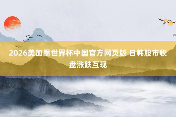 2026美加墨世界杯中国官方网页版 日韩股市收盘涨跌互现