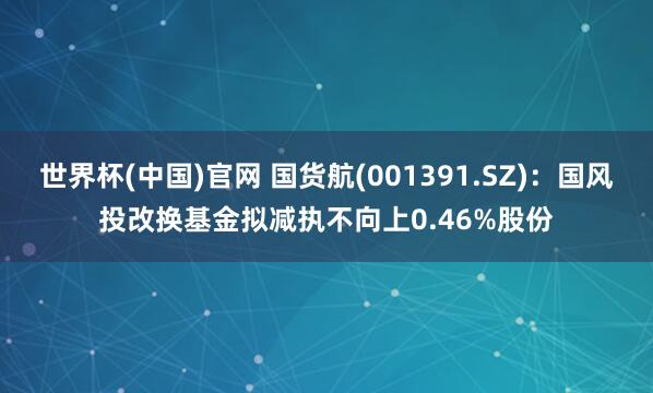 世界杯(中国)官网 国货航(001391.SZ):国风投改换基金拟减执不向上0.46%股份
