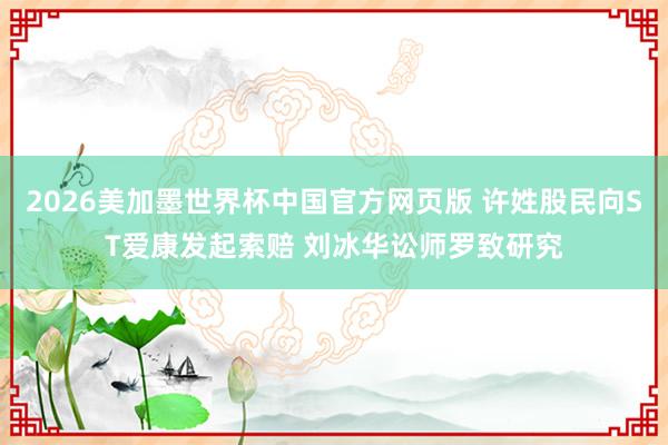2026美加墨世界杯中国官方网页版 许姓股民向ST爱康发起索赔 刘冰华讼师罗致研究