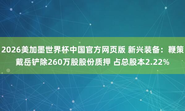 2026美加墨世界杯中国官方网页版 新兴装备:鞭策戴岳铲除260万股股份质押 占总股本2.22%