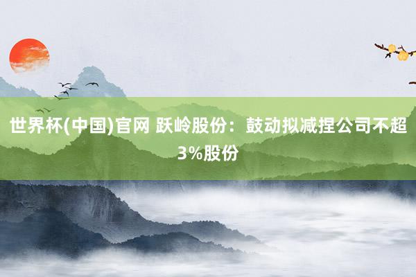 世界杯(中国)官网 跃岭股份:鼓动拟减捏公司不超3%股份