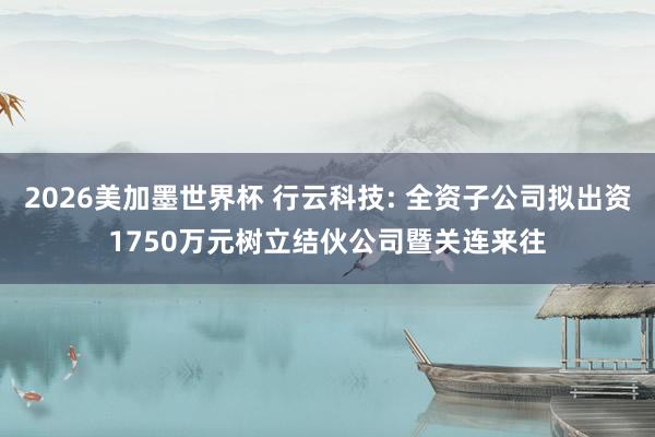 2026美加墨世界杯 行云科技: 全资子公司拟出资1750万元树立结伙公司暨关连来往
