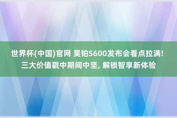世界杯(中国)官网 昊铂S600发布会看点拉满! 三大价值戳中期间中坚, 解锁智享新体验