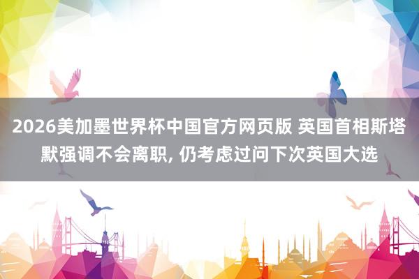2026美加墨世界杯中国官方网页版 英国首相斯塔默强调不会离职, 仍考虑过问下次英国大选