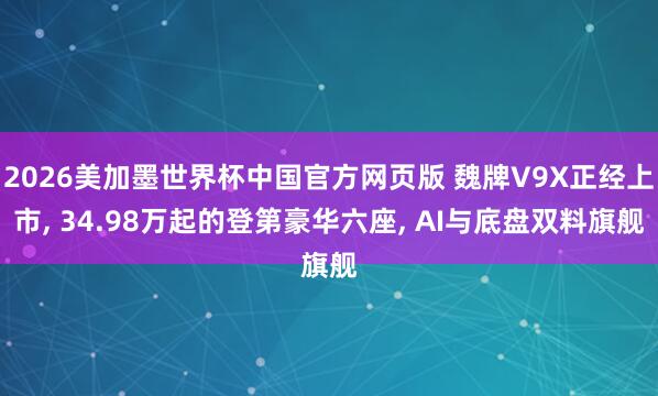 2026美加墨世界杯中国官方网页版 魏牌V9X正经上市, 34.98万起的登第豪华六座, AI与底盘双料旗舰