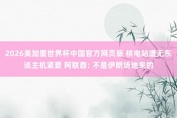 2026美加墨世界杯中国官方网页版 核电站遭无东谈主机紧要 阿联酋: 不是伊朗场地来的