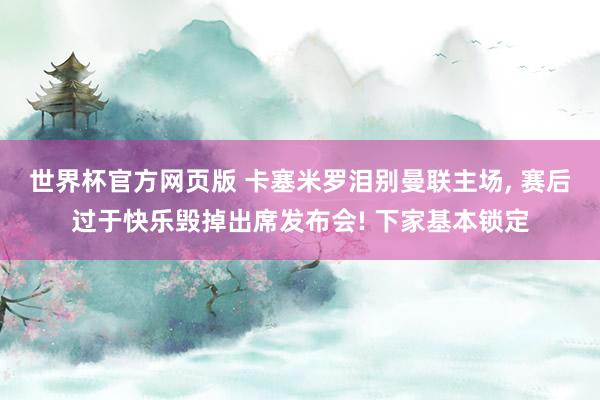 世界杯官方网页版 卡塞米罗泪别曼联主场, 赛后过于快乐毁掉出席发布会! 下家基本锁定