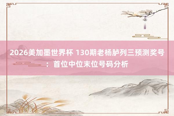 2026美加墨世界杯 130期老杨胪列三预测奖号:首位中位末位号码分析