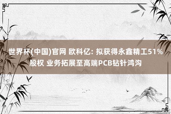 世界杯(中国)官网 欧科亿: 拟获得永鑫精工51%股权 业务拓展至高端PCB钻针鸿沟