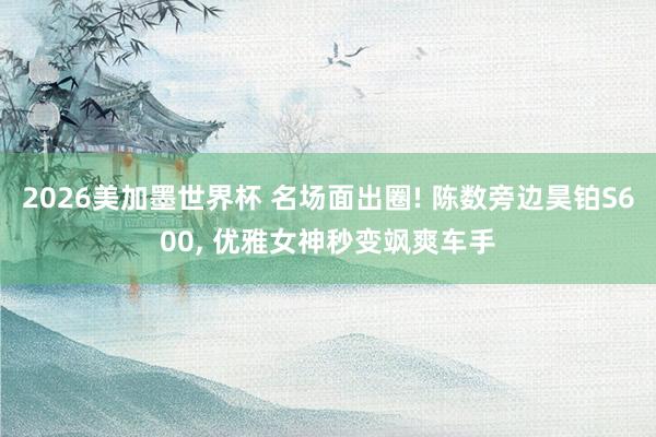 2026美加墨世界杯 名场面出圈! 陈数旁边昊铂S600, 优雅女神秒变飒爽车手