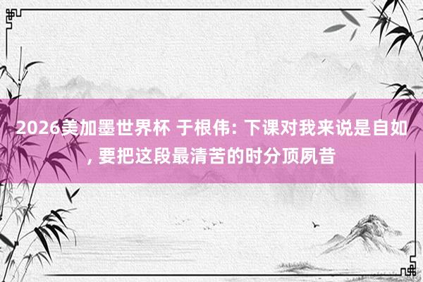 2026美加墨世界杯 于根伟: 下课对我来说是自如, 要把这段最清苦的时分顶夙昔