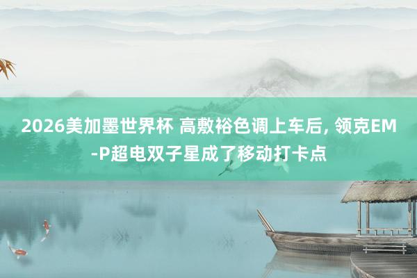 2026美加墨世界杯 高敷裕色调上车后, 领克EM-P超电双子星成了移动打卡点