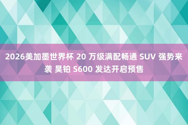 2026美加墨世界杯 20 万级满配畅通 SUV 强势来袭 昊铂 S600 发达开启预售