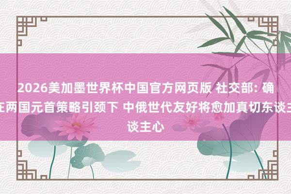 2026美加墨世界杯中国官方网页版 社交部: 确信在两国元首策略引颈下 中俄世代友好将愈加真切东谈主心