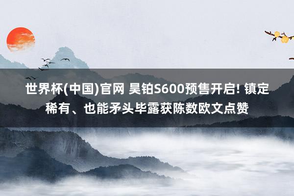 世界杯(中国)官网 昊铂S600预售开启! 镇定稀有、也能矛头毕露获陈数欧文点赞