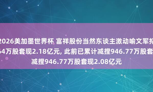 2026美加墨世界杯 富祥股份当然东谈主激动喻文军拟减捏1321.64万股套现2.18亿元, 此前已累计减捏946.77万股套现2.08亿元