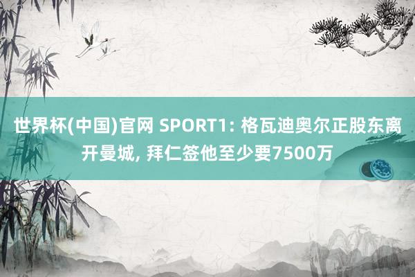 世界杯(中国)官网 SPORT1: 格瓦迪奥尔正股东离开曼城, 拜仁签他至少要7500万
