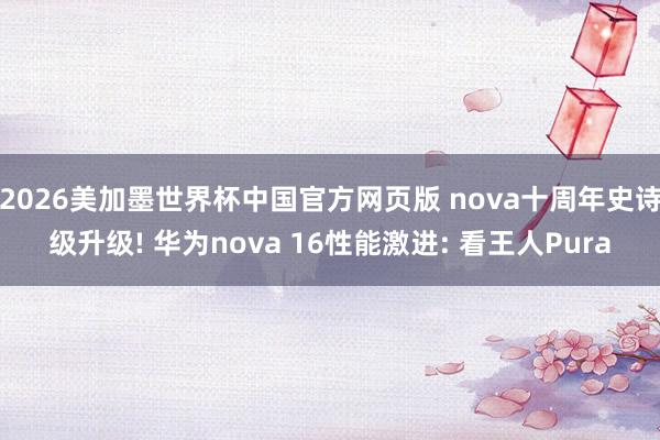 2026美加墨世界杯中国官方网页版 nova十周年史诗级升级! 华为nova 16性能激进: 看王人Pura