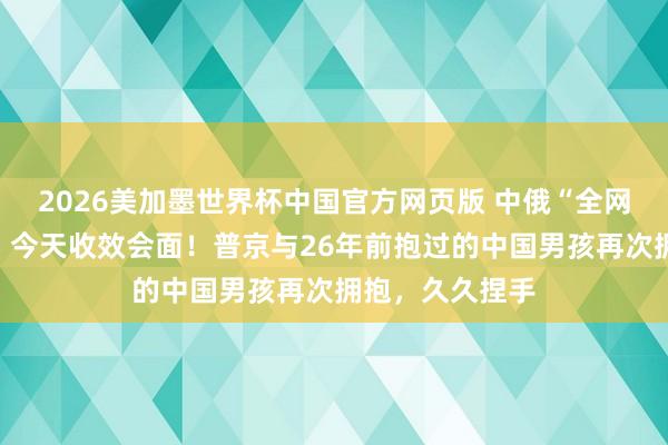 2026美加墨世界杯中国官方网页版 中俄“全网寻东说念主”,今天收效会面!普京与26年前抱过的中国男孩再次拥抱,久久捏手