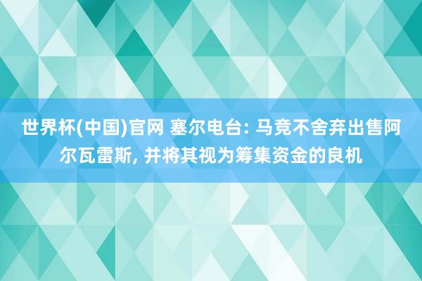 世界杯(中国)官网 塞尔电台: 马竞不舍弃出售阿尔瓦雷斯, 并将其视为筹集资金的良机