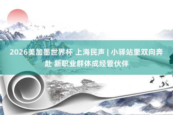2026美加墨世界杯 上海民声 | 小驿站里双向奔赴 新职业群体成经管伙伴