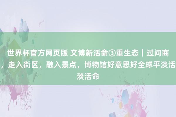 世界杯官方网页版 文博新活命③重生态|过问商圈,走入街区,融入景点,博物馆好意思好全球平淡活命
