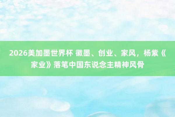 2026美加墨世界杯 徽墨、创业、家风,杨紫《家业》落笔中国东说念主精神风骨