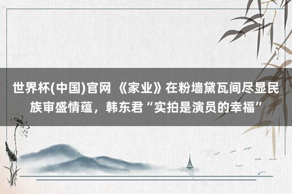 世界杯(中国)官网 《家业》在粉墙黛瓦间尽显民族审盛情蕴,韩东君“实拍是演员的幸福”