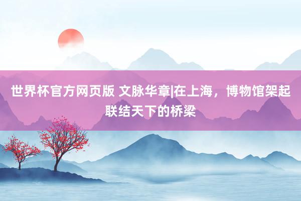 世界杯官方网页版 文脉华章|在上海,博物馆架起联结天下的桥梁