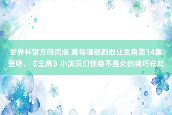 世界杯官方网页版 莫得哪部剧敢让主角第14集登场,《主角》小演员们惊艳不雅众的精巧在此