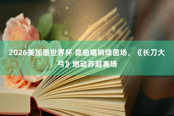 2026美加墨世界杯 昆曲唱响绿茵场,《长刀大弓》燃动苏超赛场