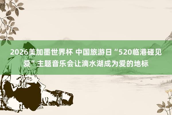 2026美加墨世界杯 中国旅游日“520临港碰见爱”主题音乐会让滴水湖成为爱的地标
