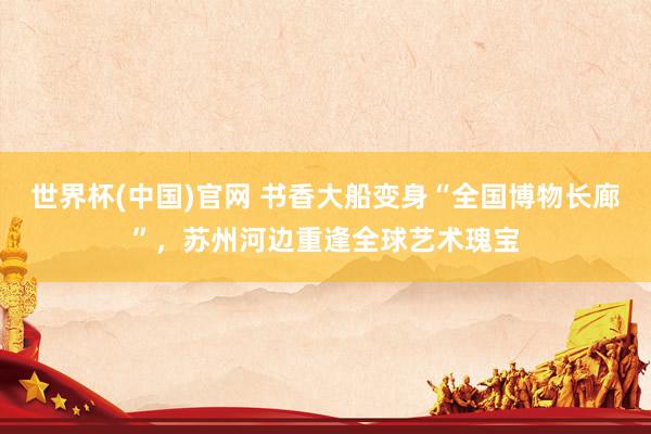 世界杯(中国)官网 书香大船变身“全国博物长廊”,苏州河边重逢全球艺术瑰宝