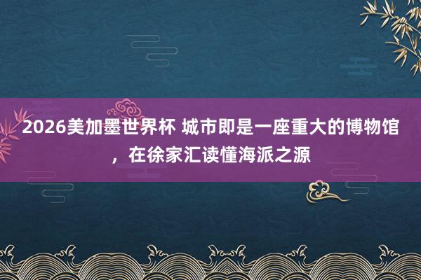 2026美加墨世界杯 城市即是一座重大的博物馆,在徐家汇读懂海派之源