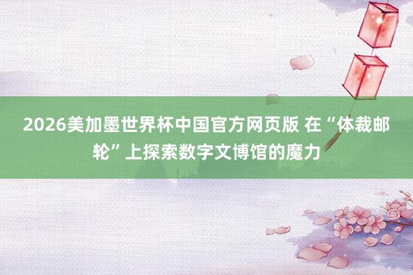 2026美加墨世界杯中国官方网页版 在“体裁邮轮”上探索数字文博馆的魔力