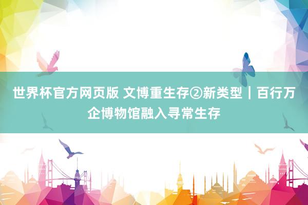 世界杯官方网页版 文博重生存②新类型｜百行万企博物馆融入寻常生存