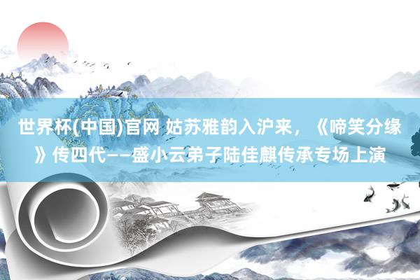 世界杯(中国)官网 姑苏雅韵入沪来,《啼笑分缘》传四代——盛小云弟子陆佳麒传承专场上演