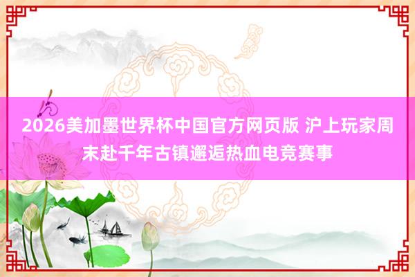 2026美加墨世界杯中国官方网页版 沪上玩家周末赴千年古镇邂逅热血电竞赛事