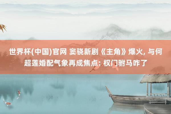 世界杯(中国)官网 窦骁新剧《主角》爆火, 与何超莲婚配气象再成焦点: 权门驸马咋了