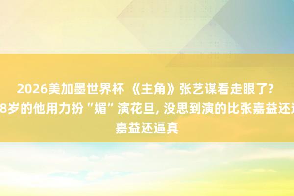 2026美加墨世界杯 《主角》张艺谋看走眼了? 让58岁的他用力扮“媚”演花旦, 没思到演的比张嘉益还逼真