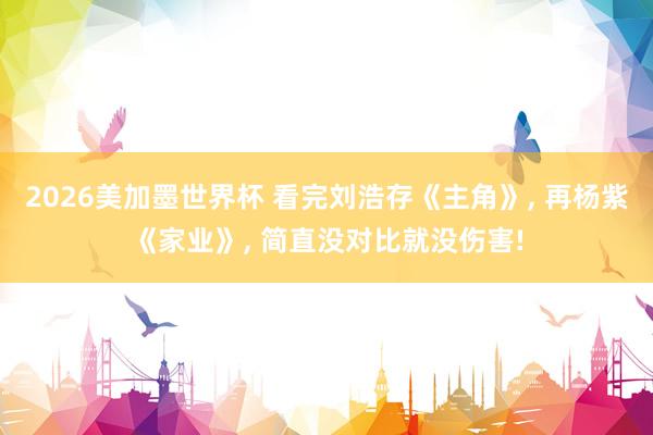 2026美加墨世界杯 看完刘浩存《主角》, 再杨紫《家业》, 简直没对比就没伤害!