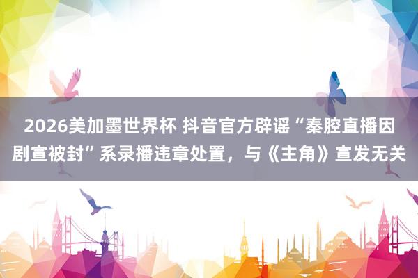 2026美加墨世界杯 抖音官方辟谣“秦腔直播因剧宣被封”系录播违章处置,与《主角》宣发无关