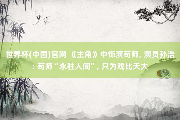 世界杯(中国)官网 《主角》中饰演苟师, 演员孙浩: 苟师“永驻人间”, 只为戏比天大