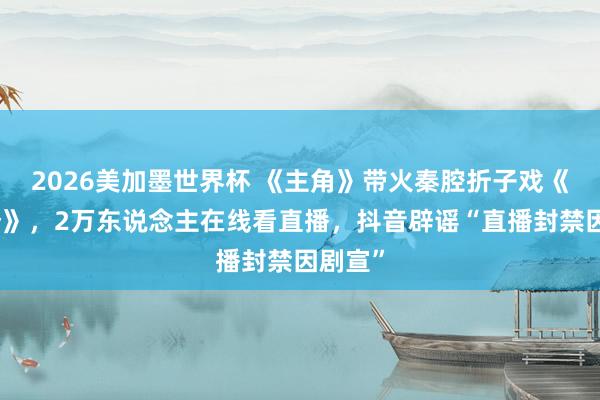 2026美加墨世界杯 《主角》带火秦腔折子戏《打焦赞》,2万东说念主在线看直播,抖音辟谣“直播封禁因剧宣”