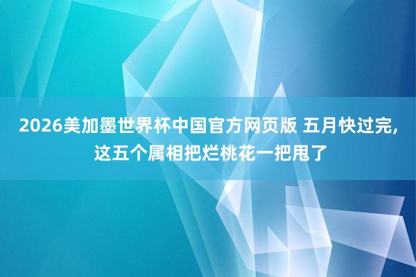 2026美加墨世界杯中国官方网页版 五月快过完, 这五个属相把烂桃花一把甩了