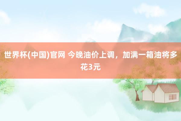 世界杯(中国)官网 今晚油价上调,加满一箱油将多花3元