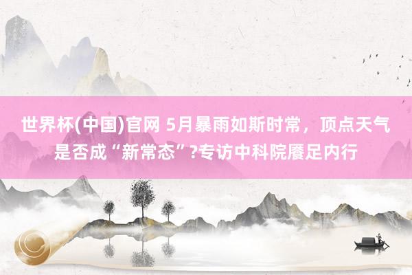 世界杯(中国)官网 5月暴雨如斯时常,顶点天气是否成“新常态”?专访中科院餍足内行