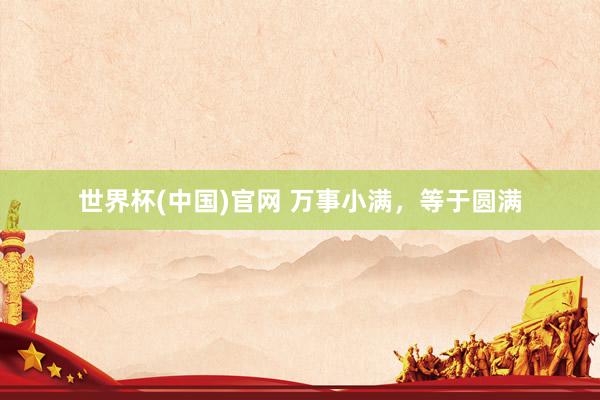 世界杯(中国)官网 万事小满,等于圆满