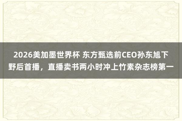 2026美加墨世界杯 东方甄选前CEO孙东旭下野后首播,直播卖书两小时冲上竹素杂志榜第一