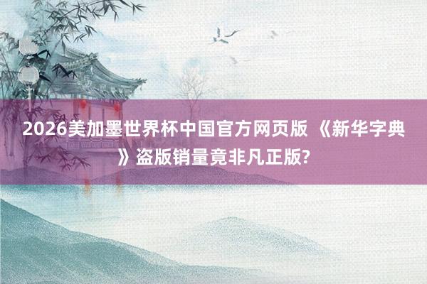 2026美加墨世界杯中国官方网页版 《新华字典》盗版销量竟非凡正版?
